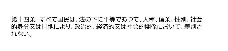 第十四条　すべて国民は、法の下に平等であつて、人種、信条、性別、社会的身分又は門地により、政治的、経済的又は社会的関係において、差別されない。