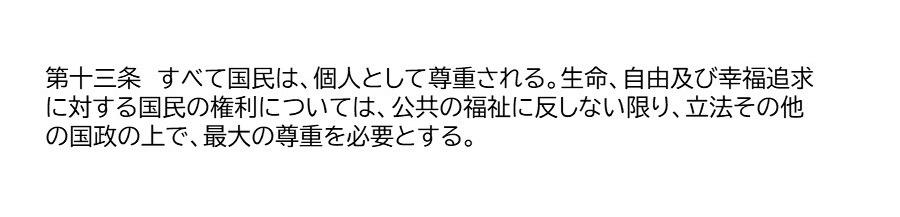 第十三条　すべて国民は、個人として尊重される。生命、自由及び幸福追求に対する国民の権利については、公共の福祉に反しない限り、立法その他の国政の上で、最大の尊重を必要とする。